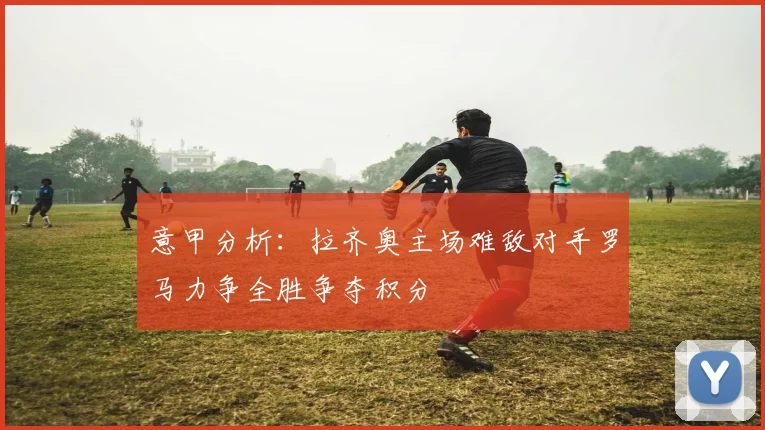 意甲分析：拉齐奥主场难敌对手罗马力争全胜争夺积分