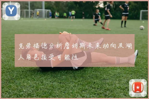 克劳福德分析詹姆斯未来动向及湖人角色接受可能性
