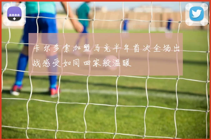 卡尔多索加盟马竞半年首次全场出战感受如同回家般温暖
