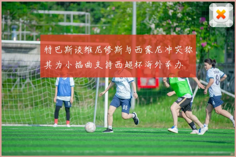 特巴斯谈维尼修斯与西蒙尼冲突称其为小插曲支持西超杯海外举办
