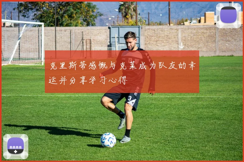 克里斯蒂感慨与克莱成为队友的幸运并分享学习心得