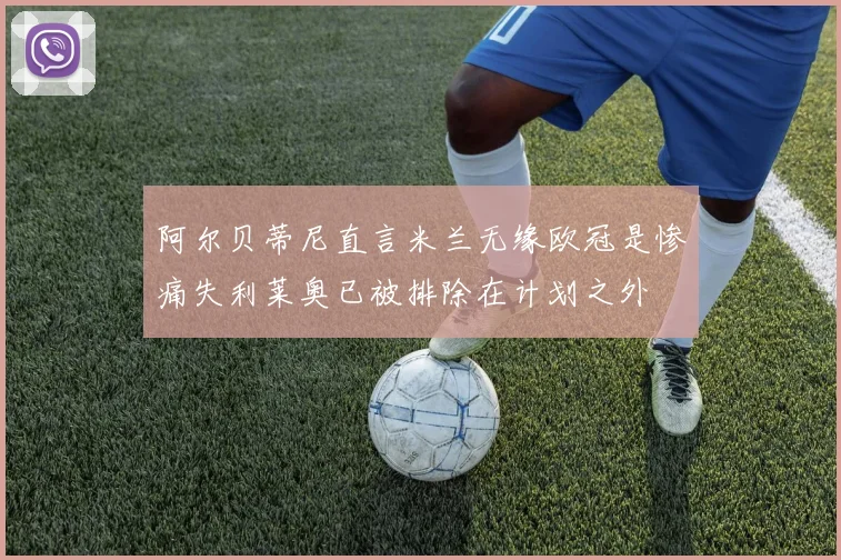 阿尔贝蒂尼直言米兰无缘欧冠是惨痛失利莱奥已被排除在计划之外