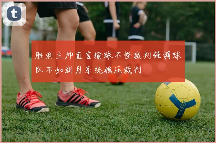 胜利主帅直言输球不怪裁判强调球队不如新月系统施压裁判