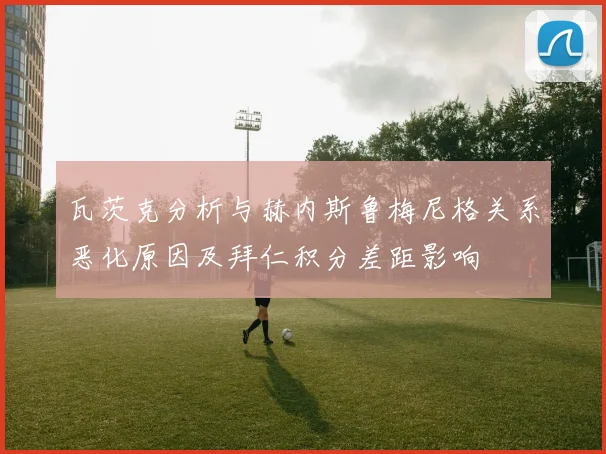 瓦茨克分析与赫内斯鲁梅尼格关系恶化原因及拜仁积分差距影响