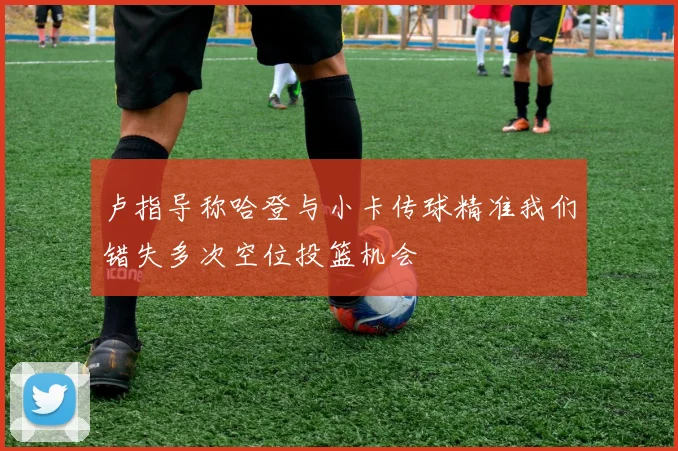 卢指导称哈登与小卡传球精准我们错失多次空位投篮机会
