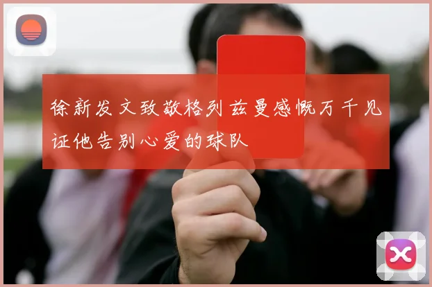 徐新发文致敬格列兹曼感慨万千见证他告别心爱的球队