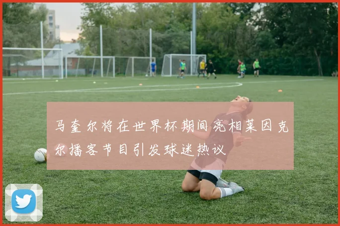 马奎尔将在世界杯期间亮相莱因克尔播客节目引发球迷热议