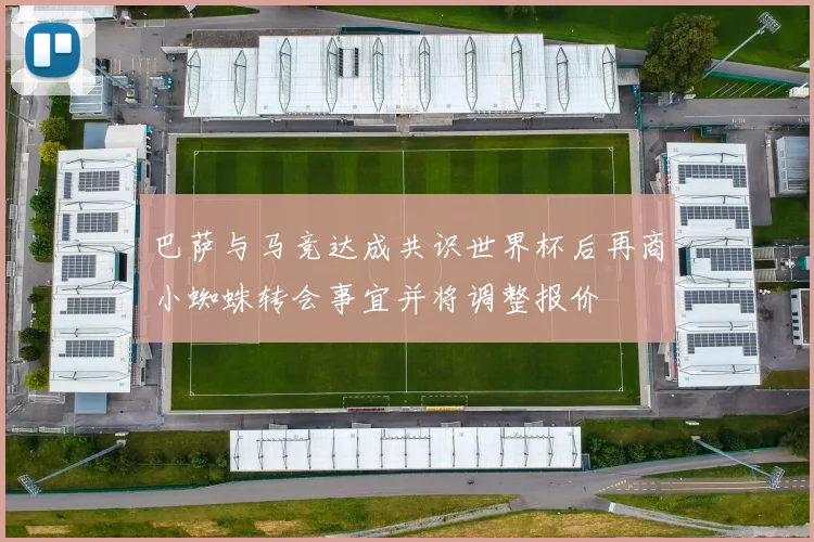 巴萨与马竞达成共识世界杯后再商小蜘蛛转会事宜并将调整报价