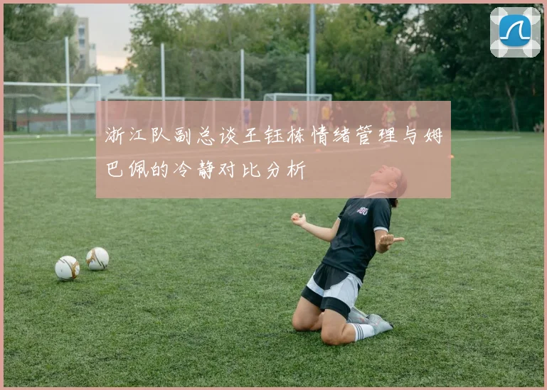 浙江队副总谈王钰栋情绪管理与姆巴佩的冷静对比分析