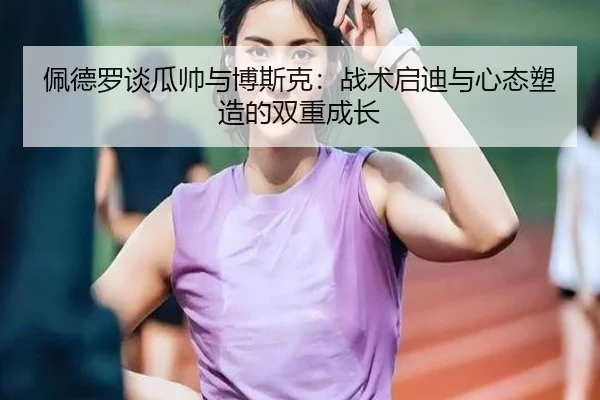 佩德罗谈瓜帅与博斯克：战术启迪与心态塑造的双重成长 - manbetx